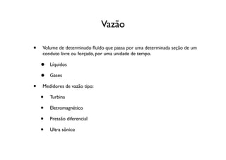 Vazão

•   Volume de determinado ﬂuido que passa por uma determinada seção de um
    conduto livre ou forçado, por uma unidade de tempo.

    •   Líquidos

    •   Gases

•   Medidores de vazão tipo:

    •   Turbina

    •   Eletromagnético

    •   Pressão diferencial

    •   Ultra sônico
 