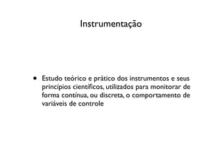 Instrumentação




•   Estudo teórico e prático dos instrumentos e seus
    princípios cientíﬁcos, utilizados para monitorar de
    forma contínua, ou discreta, o comportamento de
    variáveis de controle
 