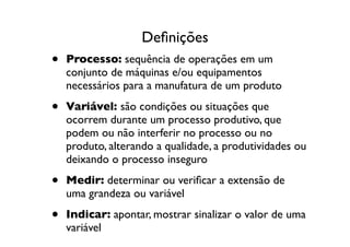 Deﬁnições
•   Processo: sequência de operações em um
    conjunto de máquinas e/ou equipamentos
    necessários para a manufatura de um produto

•   Variável: são condições ou situações que
    ocorrem durante um processo produtivo, que
    podem ou não interferir no processo ou no
    produto, alterando a qualidade, a produtividades ou
    deixando o processo inseguro

•   Medir: determinar ou veriﬁcar a extensão de
    uma grandeza ou variável

•   Indicar: apontar, mostrar sinalizar o valor de uma
    variável
 