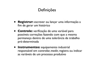 Deﬁnições


•   Registrar: escrever ou lançar uma informação a
    ﬁm de gerar um histórico

•   Controle: veriﬁcação de uma variável para
    possíveis correções fazendo com que a mesma
    permaneça dentro de uma tolerância de trabalho
    pré-determinada

•   Instrumentos: equipamento industrial
    responsável em controlar, medir, registra ou indicar
    as variáveis de um processo produtivo
 