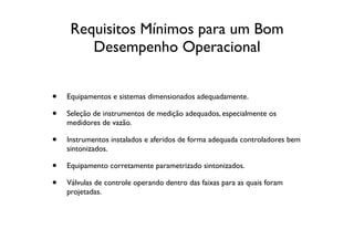 Requisitos Mínimos para um Bom
        Desempenho Operacional


•   Equipamentos e sistemas dimensionados adequadamente.

•   Seleção de instrumentos de medição adequados, especialmente os
    medidores de vazão.

•   Instrumentos instalados e aferidos de forma adequada controladores bem
    sintonizados.

•   Equipamento corretamente parametrizado sintonizados.

•   Válvulas de controle operando dentro das faixas para as quais foram
    projetadas.
 