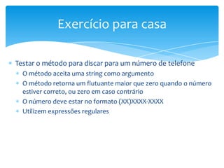 Exercício para casa

Testar o método para discar para um número de telefone
  O método aceita uma string como argumento
  O método retorna um flutuante maior que zero quando o número
  estiver correto, ou zero em caso contrário
  O número deve estar no formato (XX)XXXX-XXXX
  Utilizem expressões regulares
 
