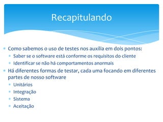 Recapitulando

Como sabemos o uso de testes nos auxilia em dois pontos:
  Saber se o software está conforme os requisitos do cliente
  Identificar se não há comportamentos anormais
Há diferentes formas de testar, cada uma focando em diferentes
partes de nosso software
  Unitários
  Integração
  Sistema
  Aceitação
 