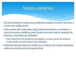 Testes unitários

Um dos primeiros testes que podemos realizar ocorrem durante a
escrita do código-fonte
Estes testes são realizados pelos desenvolvedores e recebem o
nome de testes unitários, pois focam na menor parte testável do
sistema, chamadas de unidades
  Para sistemas O.O. podemos considerar a menor parte do sistema
  como sendo nossas classes e/ou métodos
Estamos interessados em avaliar se o retorno de nossos métodos
estão de acordo com as expectativas
 