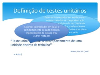 Definição de testes unitários
                                 Estamos interessados em avaliar como
                                   nossos métodos se comportam sob
                                 diferentes condições de uso. Variando
                                 argumentos passados, analisando seu
               Estamos interessados em isolar o
               comportamento de cada método, em condições normais ou
                               comportamento
                 independente de classesem situações de exceção
                                         e/ou
                       outros métodos

“Teste unitário examina o comportamento de uma
unidade distinta de trabalho”
                                                       Massol, Vincent (Junit
  in Action)
 