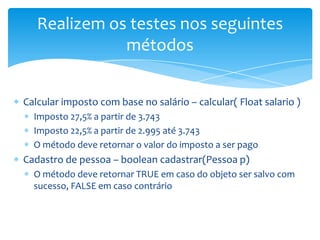 Realizem os testes nos seguintes
              métodos


Calcular imposto com base no salário – calcular( Float salario )
  Imposto 27,5% a partir de 3.743
  Imposto 22,5% a partir de 2.995 até 3.743
  O método deve retornar o valor do imposto a ser pago
Cadastro de pessoa – boolean cadastrar(Pessoa p)
  O método deve retornar TRUE em caso do objeto ser salvo com
  sucesso, FALSE em caso contrário
 