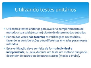 Utilizando testes unitários


Utilizamos testes unitários para avaliar o comportamento de
métodos (sua saída/retorno) diante de determinadas entradas
Por muitas vezes não fazemos as verificações necessárias,
fazendo as considerações para diferentes entradas para nossos
métodos
Esta verificação deve ser feita de forma individual e
independente, ou seja, durante um teste um método não pode
depender de outros ou de outras classes (mocks e stubs).
 