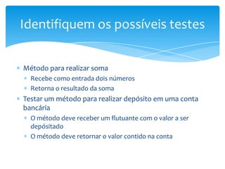 Identifiquem os possíveis testes


Método para realizar soma
  Recebe como entrada dois números
  Retorna o resultado da soma
Testar um método para realizar depósito em uma conta
bancária
  O método deve receber um flutuante com o valor a ser
  depósitado
  O método deve retornar o valor contido na conta
 