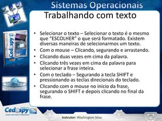 Trabalhando com texto
• Selecionar o texto – Selecionar o texto é o mesmo
  que “ESCOLHER” o que será formatado. Existem
  diversas maneiras de selecionarmos um texto.
• Com o mouse – Clicando, segurando e arrastando.
• Clicando duas vezes em cima da palavra.
• Clicando três vezes em cima da palavra para
  selecionar a frase inteira.
• Com o teclado – Segurando a tecla SHIFT e
  pressionando as teclas direcionais do teclado.
• Clicando com o mouse no inicio da frase,
  segurando o SHIFT e depois clicando no final da
  frase.


            Instrutor: Washington Silva
 