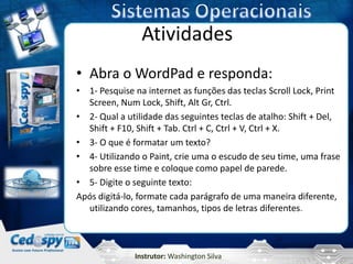 Atividades
• Abra o WordPad e responda:
• 1- Pesquise na internet as funções das teclas Scroll Lock, Print
  Screen, Num Lock, Shift, Alt Gr, Ctrl.
• 2- Qual a utilidade das seguintes teclas de atalho: Shift + Del,
  Shift + F10, Shift + Tab. Ctrl + C, Ctrl + V, Ctrl + X.
• 3- O que é formatar um texto?
• 4- Utilizando o Paint, crie uma o escudo de seu time, uma frase
  sobre esse time e coloque como papel de parede.
• 5- Digite o seguinte texto:
Após digitá-lo, formate cada parágrafo de uma maneira diferente,
  utilizando cores, tamanhos, tipos de letras diferentes.



              Instrutor: Washington Silva
 