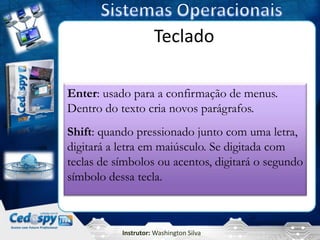 Teclado

Enter: usado para a confirmação de menus.
Dentro do texto cria novos parágrafos.
Shift: quando pressionado junto com uma letra,
digitará a letra em maiúsculo. Se digitada com
teclas de símbolos ou acentos, digitará o segundo
símbolo dessa tecla.



           Instrutor: Washington Silva
 
