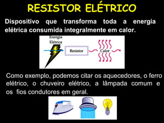 RESISTOR ELÉTRICO
Dispositivo que transforma toda a energia
elétrica consumida integralmente em calor.




Como exemplo, podemos citar os aquecedores, o ferro
elétrico, o chuveiro elétrico, a lâmpada comum e
os fios condutores em geral.
 