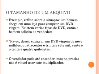 O TAMANHO DE UM ARQUIVO
   Exemplo, reflita sobre a situação: um homem
    chega em uma loja para comprar um DVD
    virgem. Existem vários tipos de DVD, então o
    homem solicita ao vendedor:

   “Favor, desejo comprar um DVD virgem de nove
    milhões, quatrocentos e trinta e sete mil, cento e
    oitenta e quatro quilobytes.

   O vendedor pode até entender, mas na prática
    não é viável usar este multiplicador.
 