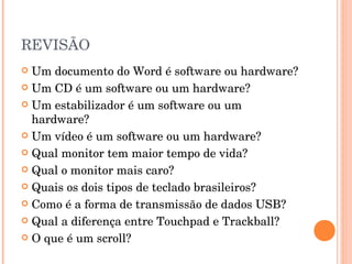 REVISÃO
 Um documento do Word é software ou hardware?
 Um CD é um software ou um hardware?

 Um estabilizador é um software ou um
  hardware?
 Um vídeo é um software ou um hardware?

 Qual monitor tem maior tempo de vida?

 Qual o monitor mais caro?

 Quais os dois tipos de teclado brasileiros?

 Como é a forma de transmissão de dados USB?

 Qual a diferença entre Touchpad e Trackball?

 O que é um scroll?
 