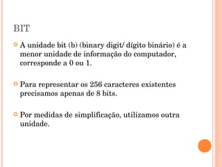 BIT
   A unidade bit (b) (binary digit/ dígito binário) é a
    menor unidade de informação do computador,
    corresponde a 0 ou 1.

   Para representar os 256 caracteres existentes
    precisamos apenas de 8 bits.

   Por medidas de simplificação, utilizamos outra
    unidade.
 