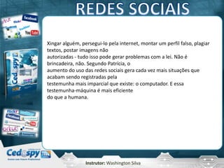 Instrutor: Washington Silva
Xingar alguém, persegui-lo pela internet, montar um perfil falso, plagiar
textos, postar imagens não
autorizadas - tudo isso pode gerar problemas com a lei. Não é
brincadeira, não. Segundo Patrícia, o
aumento do uso das redes sociais gera cada vez mais situações que
acabam sendo registradas pela
testemunha mais imparcial que existe: o computador. E essa
testemunha-máquina é mais eficiente
do que a humana.
 