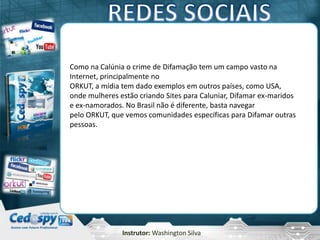 Instrutor: Washington Silva
Como na Calúnia o crime de Difamação tem um campo vasto na
Internet, principalmente no
ORKUT, a mídia tem dado exemplos em outros países, como USA,
onde mulheres estão criando Sites para Caluniar, Difamar ex-maridos
e ex-namorados. No Brasil não é diferente, basta navegar
pelo ORKUT, que vemos comunidades específicas para Difamar outras
pessoas.
 