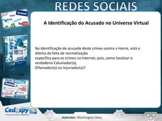 Instrutor: Washington Silva
A Identificação do Acusado no Universo Virtual
Na identificação do acusado deste crimes contra a Honra, está o
dilema da falta de normatização
especifica para os crimes na Internet, pois, como localizar o
verdadeiro Caluniador(a),
Difamador(a) ou Injuriador(a)?
 