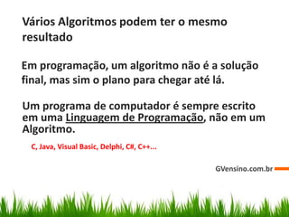 Vários Algoritmos podem ter o mesmo
resultado
GVensino.com.br
Em programação, um algoritmo não é a solução
final, mas sim o plano para chegar até lá.
Um programa de computador é sempre escrito
em uma Linguagem de Programação, não em um
Algoritmo.
C, Java, Visual Basic, Delphi, C#, C++...
 