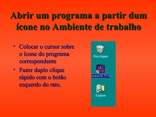 Abrir um programa a partir dumAbrir um programa a partir dum
ícone no Ambiente de trabalhoícone no Ambiente de trabalho
• Colocar o cursor sobreColocar o cursor sobre
o ícone do programao ícone do programa
correspondentecorrespondente
• Fazer duplo cliqueFazer duplo clique
rápido com o botãorápido com o botão
esquerdo do rato.esquerdo do rato.
 
