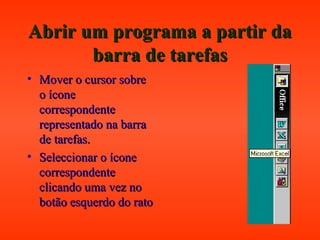 Abrir um programa a partir daAbrir um programa a partir da
barra de tarefasbarra de tarefas
• Mover o cursor sobreMover o cursor sobre
o íconeo ícone
correspondentecorrespondente
representado na barrarepresentado na barra
de tarefas.de tarefas.
• Seleccionar o íconeSeleccionar o ícone
correspondentecorrespondente
clicando uma vez noclicando uma vez no
botão esquerdo do ratobotão esquerdo do rato
 