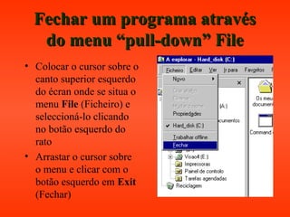 Fechar um programa atravésFechar um programa através
do menu “pull-down” Filedo menu “pull-down” File
• Colocar o cursor sobre o
canto superior esquerdo
do écran onde se situa o
menu File (Ficheiro) e
seleccioná-lo clicando
no botão esquerdo do
rato
• Arrastar o cursor sobre
o menu e clicar com o
botão esquerdo em Exit
(Fechar)
 