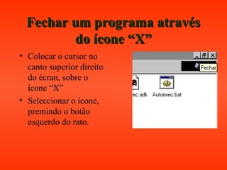 Fechar um programa atravésFechar um programa através
do ícone “X”do ícone “X”
• Colocar o cursor no
canto superior direito
do écran, sobre o
ícone “X”
• Seleccionar o ícone,
premindo o botão
esquerdo do rato.
 