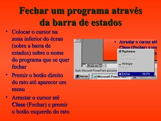 Fechar um programa atravésFechar um programa através
da barra de estadosda barra de estados
• Colocar o cursor naColocar o cursor na
zona inferior do écranzona inferior do écran
(sobre a barra de(sobre a barra de
estados) sobre o nomeestados) sobre o nome
do programa que se querdo programa que se quer
fecharfechar
• Premir o botão direitoPremir o botão direito
do rato até aparecer umdo rato até aparecer um
menumenu
• Arrastar o cursor atéArrastar o cursor até
CloseClose (Fechar) e premir(Fechar) e premir
o botão esquerdo do ratoo botão esquerdo do rato
 