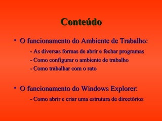 ConteúdoConteúdo
• O funcionamento do Ambiente de Trabalho:O funcionamento do Ambiente de Trabalho:
- As diversas formas de abrir e fechar programas- As diversas formas de abrir e fechar programas
- Como configurar o ambiente de trabalho- Como configurar o ambiente de trabalho
- Como trabalhar com o rato- Como trabalhar com o rato
• O funcionamento do Windows Explorer:O funcionamento do Windows Explorer:
- Como abrir e criar uma estrutura de directórios- Como abrir e criar uma estrutura de directórios
 