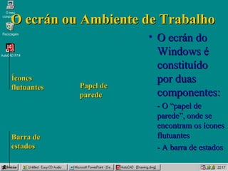 O ecrán ou Ambiente de TrabalhoO ecrán ou Ambiente de Trabalho
• O ecrán doO ecrán do
Windows éWindows é
constituídoconstituído
por duaspor duas
componentes:componentes:
- O “papel de- O “papel de
parede”, onde separede”, onde se
encontram os íconesencontram os ícones
flutuantesflutuantes
- A barra de estados- A barra de estados
ÍconesÍcones
flutuantesflutuantes
Barra deBarra de
estadosestados
Papel dePapel de
paredeparede
 