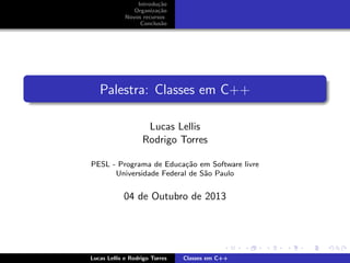 Introdu¸c˜ao
Organiza¸c˜ao
Novos recursos
Conclus˜ao
Palestra: Classes em C++
Lucas Lellis
Rodrigo Torres
PESL - Programa de Educa¸c˜ao em Software livre
Universidade Federal de S˜ao Paulo
04 de Outubro de 2013
Lucas Lellis e Rodrigo Torres Classes em C++
 