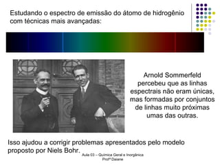 Estudando o espectro de emissão do átomo de hidrogênio
com técnicas mais avançadas:

Arnold Sommerfeld
percebeu que as linhas
espectrais não eram únicas,
mas formadas por conjuntos
de linhas muito próximas
umas das outras.

Isso ajudou a corrigir problemas apresentados pelo modelo
proposto por Niels Bohr.
Aula 03 – Química Geral e Inorgânica
Profª Daiane

 