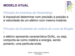 MODELO ATUAL
Princípio da Incerteza de Heisenberg:
é impossível determinar com precisão a posição e
a velocidade de um elétron num mesmo instante.
Princípio da Dualidade da matéria de Louis de Broglie
:
o elétron apresenta característica DUAL, ou seja,
comporta-se como matéria e energia, sendo
portanto, uma partícula-onda.
Aula 03 – Química Geral e Inorgânica
Profª Daiane

 