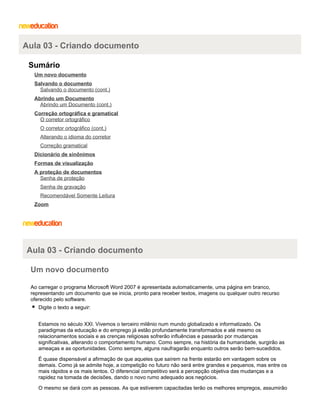 Aula 03 - Criando documento
Sumário
Um novo documento
Salvando o documento
Salvando o documento (cont.)
Abrindo um Documento
Abrindo um Documento (cont.)
Correção ortográfica e gramatical
O corretor ortográfico
O corretor ortográfico (cont.)
Alterando o idioma do corretor
Correção gramatical
Dicionário de sinônimos
Formas de visualização
A proteção de documentos
Senha de proteção
Senha de gravação
Recomendável Somente Leitura
Zoom

Aula 03 - Criando documento
Um novo documento
Ao carregar o programa Microsoft Word 2007 é apresentada automaticamente, uma página em branco,
representando um documento que se inicia, pronto para receber textos, imagens ou qualquer outro recurso
oferecido pelo software.
Digite o texto a seguir:
Estamos no século XXI. Vivemos o terceiro milênio num mundo globalizado e informatizado. Os
paradigmas da educação e do emprego já estão profundamente transformados e até mesmo os
relacionamentos sociais e as crenças religiosas sofrerão influências e passarão por mudanças
significativas, alterando o comportamento humano. Como sempre, na história da humanidade, surgirão as
ameaças e as oportunidades. Como sempre, alguns naufragarão enquanto outros serão bem-sucedidos.
É quase dispensável a afirmação de que aqueles que saírem na frente estarão em vantagem sobre os
demais. Como já se admite hoje, a competição no futuro não será entre grandes e pequenos, mas entre os
mais rápidos e os mais lentos. O diferencial competitivo será a percepção objetiva das mudanças e a
rapidez na tomada de decisões, dando o novo rumo adequado aos negócios.
O mesmo se dará com as pessoas. As que estiverem capacitadas terão os melhores empregos, assumirão

 