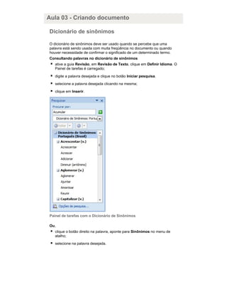 Aula 03 - Criando documento
Dicionário de sinônimos
O dicionário de sinônimos deve ser usado quando se percebe que uma
palavra está sendo usada com muita freqüência no documento ou quando
houver necessidade de confirmar o significado de um determinado termo.
Consultando palavras no dicionário de sinônimos
ative a guia Revisão, em Revisão de Texto, clique em Definir Idioma. O
Painel de tarefas é carregado;
digite a palavra desejada e clique no botão Iniciar pesquisa.
selecione a palavra desejada clicando na mesma;
clique em Inserir.

Painel de tarefas com o Dicionário de Sinônimos
Ou,
clique o botão direito na palavra, aponte para Sinônimos no menu de
atalho;
selecione na palavra desejada.

 