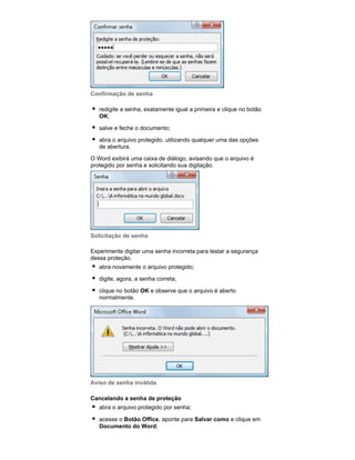 Confirmação de senha
redigite a senha, exatamente igual a primeira e clique no botão
OK;
salve e feche o documento;
abra o arquivo protegido, utilizando qualquer uma das opções
de abertura.
O Word exibirá uma caixa de diálogo, avisando que o arquivo é
protegido por senha e solicitando sua digitação.

Solicitação de senha
Experimente digitar uma senha incorreta para testar a segurança
dessa proteção.
abra novamente o arquivo protegido;
digite, agora, a senha correta;
clique no botão OK e observe que o arquivo é aberto
normalmente.

Aviso de senha inválida
Cancelando a senha de proteção
abra o arquivo protegido por senha;
acesse o Botão Office, aponte para Salvar como e clique em
Documento do Word;

 