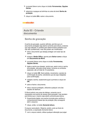 na janela Salvar como clique no botão Ferramentas, Opções
Gerais;
selecione e apague as bolinhas na caixa de texto Senha de
proteção;
clique no botão OK e salve o documento.

Aula 03 - Criando
documento
Senha de gravação
A senha de gravação, quando definida, permite que um
documento protegido seja aberto somente para leitura, evitando
que seja alterado. É perfeita para determinados trabalhos que
não são confidenciais, mas não podem ser modificados.
abra o documento que deseja proteger com esse tipo de
senha;
acesse o Botão Office, aponte para Salvar como e clique
em Documento do Word;
na janela Salvar como clique no botão Ferramentas,
Opções Gerais;
digite a senha que desejar, sendo que, assim como a senha
de proteção, ela pode conter letras, números ou símbolos
especiais, até um total de 15 caracteres;
clique no botão OK. Será exibida, novamente, a janela de
confirmação de senha, solicitando que ela seja redigitada
para confirmação;
redigite a senha, exatamente igual a primeira e clique em
OK;
salve e feche o documento;
abra o arquivo protegido, utilizando qualquer uma das
opções de abertura.
O Word exibirá uma caixa de diálogo, avisando que é
necessária uma senha de acesso para gravação, mas também
permitindo que o mesmo seja aberto somente para leitura.
Experimente digitar uma senha incorreta para verificar o
comportamento desse tipo de proteção (não conseguirá
abrir o arquivo);
clique, então, no botão Somente leitura.
O arquivo será aberto. Observe, porém, junto ao título do
documento, a expressão Somente leitura.
com o arquivo aberto, efetue qualquer alteração que julgar

 