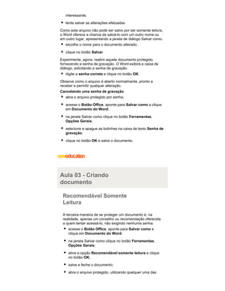 interessante;
tente salvar as alterações efetuadas.
Como este arquivo não pode ser salvo por ser somente leitura,
o Word oferece a chance de salvá-lo com um outro nome ou
em outro lugar, apresentando a janela de diálogo Salvar como.
escolha o nome para o documento alterado;
clique no botão Salvar.
Experimente, agora, reabrir aquele documento protegido,
fornecendo a senha de gravação. O Word exibirá a caixa de
diálogo, solicitando a senha de gravação.
digite a senha correta e clique no botão OK.
Observe como o arquivo é aberto normalmente, pronto a
receber e permitir qualquer alteração.
Cancelando uma senha de gravação
abra o arquivo protegido por senha;
acesse o Botão Office, aponte para Salvar como e clique
em Documento do Word;
na janela Salvar como clique no botão Ferramentas,
Opções Gerais;
selecione e apague as bolinhas na caixa de texto Senha de
gravação;
clique no botão OK e salve o documento.

Aula 03 - Criando
documento
Recomendável Somente
Leitura
A terceira maneira de se proteger um documento é, na
realidade, apenas um conselho ou recomendação oferecida
a quem tentar acessá-lo, não exigindo nenhuma senha.
acesse o Botão Office, aponte para Salvar como e
clique em Documento do Word;
na janela Salvar como clique no botão Ferramentas,
Opções Gerais;
ative a opção Recomendável somente leitura e clique
no botão OK;
salve e feche o documento;
abra o arquivo protegido, utilizando qualquer uma das

 
