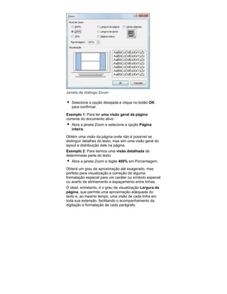 Janela de diálogo Zoom
Selecione a opção desejada e clique no botão OK
para confirmar.
Exemplo 1: Para ter uma visão geral da página
corrente do documento ativo:
Abra a janela Zoom e selecione a opção Página
inteira.
Obtém uma visão da página onde não é possível se
distinguir detalhes do texto, mas sim uma visão geral do
layout e distribuição dele na página.
Exemplo 2: Para termos uma visão detalhada de
determinada parte do texto:
Abra a janela Zoom e digite 400% em Porcentagem.
Obterá um grau de aproximação até exagerado, mas
perfeito para visualização e correção de alguma
formatação especial para um caráter ou símbolo especial
ou acerto de alinhamento e espaçamento entre linhas.
O ideal, entretanto, é o grau de visualização Largura da
página, que permite uma aproximação adequada do
texto e, ao mesmo tempo, uma visão de cada linha em
toda sua extensão, facilitando o acompanhamento da
digitação e formatação de cada parágrafo.

 