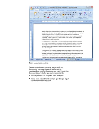 Zoom Largura da página
Experimente diversos graus de aproximação do
documento, comparando as várias formas de
visualização e escolhendo aquela que mais lhe convier,
dependendo do trabalho que estiver executando.
abra a janela Zoom e digite o valor desejado;
repita esse procedimento sempre que desejar algum
valor intermediário de zoom.

 