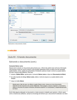 Salvando o documento criado

Aula 03 - Criando documento
Salvando o documento (cont.)
Comando Salvar como
Depois de ter salvado um documento pela primeira vez, o Word não pedirá mais nenhuma informação
nas próximas vezes em que for salvá-lo, pois já estão registrados todos os dados que ele necessita
(pasta destino, nome, opções de salvamento). Entretanto, pode-se mudar o nome ou a pasta destino
em que o arquivo está editando. Para isso:
acesse o Botão Office, aponte para o comando Salvar como e clique em Documento do Word;
de volta à janela de diálogo Salvar como, altere o nome do arquivo ou a pasta destino como
desejar;
clique no botão Salvar.
Atente para o fato de que, ao utilizar a opção Salvar como, cria-se um novo documento,
obtendo-se dois arquivos com nomes diferentes. Para apagar o arquivo original ou renomeá-lo,
utilize os recursos do próprio Windows (Windows Explorer ou Computador), independentemente
do Word.
Se for feita alguma alteração no documento e, tentar encerrar o trabalho sem salvá-lo, o Word, assim
como a maioria dos softwares, sempre se encarrega de lembrar que o documento foi alterado e se deve

 