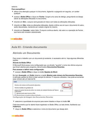salvá-lo.
Para exemplificar:
efetue uma alteração qualquer no documento, digitando e apagando em seguida, um caráter
qualquer;
acesse o Botão Office e clique em Fechar. Surgirá uma caixa de diálogo, perguntando se deseja
salvar as alterações efetuadas no documento;
clicando em Sim, o arquivo será gravado em disco com todas as alterações efetuadas;
clicando em Não, todas as alterações efetuadas, desde a última vez em que o documento foi salvo,
serão descartadas, mantendo-se o estado original do mesmo;
clicando em Cancelar, nada é feito. O arquivo continua aberto, não salvo e a operação de Fechar,
que havia sido iniciada é abandonada.

Aula 03 - Criando documento
Abrindo um Documento
Para iniciar o trabalho com um documento já existente, é necessário abri-lo. Veja algumas diferentes
opções.
Através do Botão Office
O Microsoft Word possui uma configuração que, se ativada, "guarda" o nome dos últimos arquivos
que foram abertos pelo programa, denominados Documentos Recentes.
Para acessar e definir essa configuração:
acesse o Botão Office e clique no botão Opções do Word;
No item Avançado, em Exibir observe a opção Mostrar este número de Documentos Recentes.
A definição padrão do Word é listar sempre os últimos 17 arquivos utilizados, mas pode-se aumentar
esse número até um total de 50.

Configuração da listagem dos Documentos Recentes
selecione a quantidade de arquivos para serem listados e clique no botão OK.
Cada documento que for aberto ficará registrado no Botão Office, ao lado direito, facilitando sua
reabertura.
clique no Botão Office e selecione o nome do documento que deseja abrir.

 