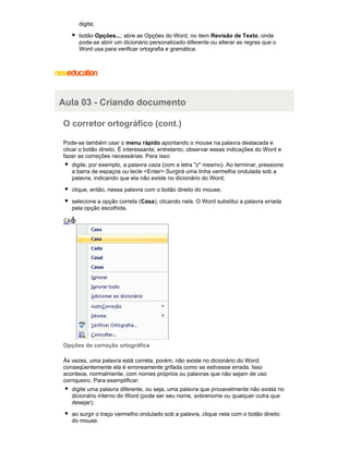 digita;
botão Opções...: abre as Opções do Word, no item Revisão de Texto, onde
pode-se abrir um dicionário personalizado diferente ou alterar as regras que o
Word usa para verificar ortografia e gramática.

Aula 03 - Criando documento
O corretor ortográfico (cont.)
Pode-se também usar o menu rápido apontando o mouse na palavra destacada e
clicar o botão direito. É interessante, entretanto, observar essas indicações do Word e
fazer as correções necessárias. Para isso:
digite, por exemplo, a palavra caza (com a letra "z" mesmo). Ao terminar, pressione
a barra de espaços ou tecle <Enter>.Surgirá uma linha vermelha ondulada sob a
palavra, indicando que ela não existe no dicionário do Word;
clique, então, nessa palavra com o botão direito do mouse;
selecione a opção correta (Casa), clicando nela. O Word substitui a palavra errada
pela opção escolhida.

Opções de correção ortográfica
Às vezes, uma palavra está correta, porém, não existe no dicionário do Word;
conseqüentemente ela é erroneamente grifada como se estivesse errada. Isso
acontece, normalmente, com nomes próprios ou palavras que não sejam de uso
corriqueiro. Para exemplificar:
digite uma palavra diferente, ou seja, uma palavra que provavelmente não exista no
dicionário interno do Word (pode ser seu nome, sobrenome ou qualquer outra que
desejar);
ao surgir o traço vermelho ondulado sob a palavra, clique nela com o botão direito
do mouse.

 