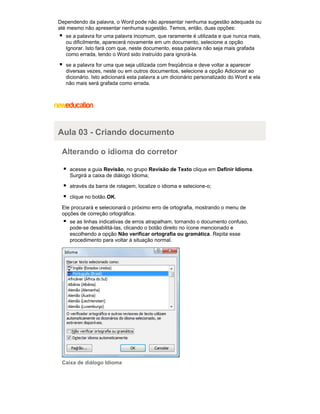 Dependendo da palavra, o Word pode não apresentar nenhuma sugestão adequada ou
até mesmo não apresentar nenhuma sugestão. Temos, então, duas opções:
se a palavra for uma palavra incomum, que raramente é utilizada e que nunca mais,
ou dificilmente, aparecerá novamente em um documento, selecione a opção
Ignorar. Isto fará com que, neste documento, essa palavra não seja mais grafada
como errada, tendo o Word sido instruído para ignorá-la.
se a palavra for uma que seja utilizada com freqüência e deve voltar a aparecer
diversas vezes, neste ou em outros documentos, selecione a opção Adicionar ao
dicionário. Isto adicionará esta palavra a um dicionário personalizado do Word e ela
não mais será grafada como errada.

Aula 03 - Criando documento
Alterando o idioma do corretor
acesse a guia Revisão, no grupo Revisão de Texto clique em Definir Idioma.
Surgirá a caixa de diálogo Idioma;
através da barra de rolagem, localize o idioma e selecione-o;
clique no botão OK.
Ele procurará e selecionará o próximo erro de ortografia, mostrando o menu de
opções de correção ortográfica.
se as linhas indicativas de erros atrapalham, tornando o documento confuso,
pode-se desabilitá-las, clicando o botão direito no ícone mencionado e
escolhendo a opção Não verificar ortografia ou gramática. Repita esse
procedimento para voltar à situação normal.

Caixa de diálogo Idioma

 