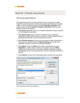 Aula 03 - Criando documento
Correção gramatical
Os procedimentos para a correção gramatical são os mesmos da correção
ortográfica, podendo apontar o mouse para a palavra sublinhada com ondulado
verde, ou, ativar o dicionário através do botão Ortografia e gramática. Será
exibida a caixa de diálogo Verificar ortografia e gramática. Nesta caixa de
diálogo encontra-se as opções:
botão Ignorar uma vez: deixa o erro realçado inalterado e localiza o próximo
erro de ortografia ou gramática;
botão Ignorar regra: deixam todas as ocorrências do erro realçadas,
inalteradas no documento e continua a verificá-lo. O Word ignorará este erro
gramatical durante todo o resto da sessão atual do Word;
botão Próxima sentença: clique em seu documento e edite manualmente a
frase atual; em seguida clique em Próxima sentença para aceitar suas
alterações manuais e continuar a verificação gramatical;
botão Alterar: clique em Alterar para aceitar a seleção atual na caixa
Sugestões, ou edite o texto na caixa e, em seguida, clique em Alterar.
Quando o erro selecionado for uma palavra repetida, este botão se altera
para Excluir para que se possa facilmente remover a segunda ocorrência da
palavra.
botão Explicar: fornece mais informações sobre o possível erro gramatical.

Erro gramatical sendo apresentado

 