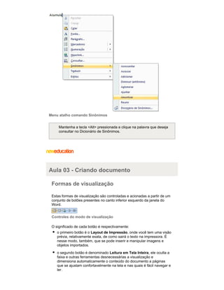 Menu atalho comando Sinônimos
Mantenha a tecla <Alt> pressionada e clique na palavra que deseja
consultar no Dicionário de Sinônimos.

Aula 03 - Criando documento
Formas de visualização
Estas formas de visualização são controladas e acionadas a partir de um
conjunto de botões presentes no canto inferior esquerdo da janela do
Word.
Controles do modo de visualização
O significado de cada botão é respectivamente:
o primeiro botão é o Layout de Impressão, onde você tem uma visão
prévia, relativamente exata, de como sairá o texto na impressora. É
nesse modo, também, que se pode inserir e manipular imagens e
objetos importados.
o segundo botão é denominado Leitura em Tela Inteira, ele oculta a
faixa e outras ferramentas desnecessárias a visualização e
dimensiona automaticamente o conteúdo do documento a páginas
que se ajustam confortavelmente na tela e nas quais é fácil navegar e
ler.

 