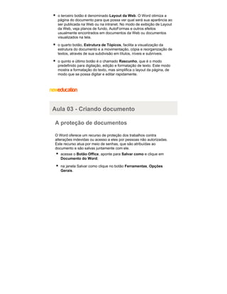 o terceiro botão é denominado Layout da Web. O Word otimiza a
página do documento para que possa ver qual será sua aparência ao
ser publicada na Web ou na intranet. No modo de exibição de Layout
da Web, veja planos de fundo, AutoFormas e outros efeitos
usualmente encontrados em documentos da Web ou documentos
visualizados na tela.
o quarto botão, Estrutura de Tópicos, facilita a visualização da
estrutura do documento e a movimentação, cópia e reorganização de
textos, através de sua subdivisão em títulos, níveis e subníveis.
o quinto e último botão é o chamado Rascunho, que é o modo
predefinido para digitação, edição e formatação de texto. Este modo
mostra a formatação do texto, mas simplifica o layout da página, de
modo que se possa digitar e editar rapidamente.

Aula 03 - Criando documento
A proteção de documentos
O Word oferece um recurso de proteção dos trabalhos contra
alterações indevidas ou acesso a eles por pessoas não autorizadas.
Este recurso atua por meio de senhas, que são atribuídas ao
documento e são salvas juntamente com ele.
acesse o Botão Office, aponte para Salvar como e clique em
Documento do Word;
na janela Salvar como clique no botão Ferramentas, Opções
Gerais.

 