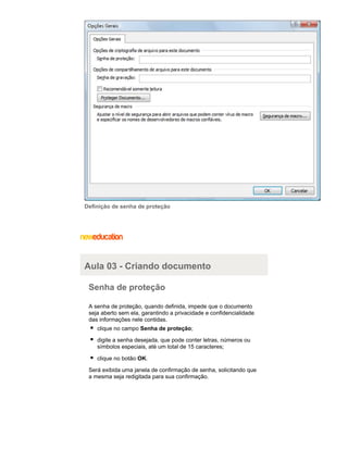 Definição de senha de proteção

Aula 03 - Criando documento
Senha de proteção
A senha de proteção, quando definida, impede que o documento
seja aberto sem ela, garantindo a privacidade e confidencialidade
das informações nele contidas.
clique no campo Senha de proteção;
digite a senha desejada, que pode conter letras, números ou
símbolos especiais, até um total de 15 caracteres;
clique no botão OK.
Será exibida uma janela de confirmação de senha, solicitando que
a mesma seja redigitada para sua confirmação.

 