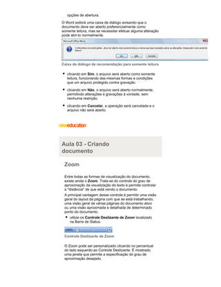 opções de abertura.
O Word exibirá uma caixa de diálogo avisando que o
documento deve ser aberto preferencialmente como
somente leitura, mas se necessitar efetuar alguma alteração
pode abri-lo normalmente.

Caixa de diálogo de recomendação para somente leitura
clicando em Sim, o arquivo será aberto como somente
leitura, funcionando das mesmas formas e condições
que um arquivo protegido contra gravação.
clicando em Não, o arquivo será aberto normalmente,
permitindo alterações e gravações à vontade, sem
nenhuma restrição.
clicando em Cancelar, a operação será cancelada e o
arquivo não será aberto.

Aula 03 - Criando
documento
Zoom
Entre todas as formas de visualização do documento,
existe ainda o Zoom. Trata-se do controle do grau de
aproximação da visualização do texto e permite controlar
a "distância" de que está vendo o documento.
A principal vantagem desse controle é permitir uma visão
geral do layout da página com que se está trabalhando,
uma visão geral de várias páginas do documento ativo
ou uma visão aproximada e detalhada de determinado
ponto do documento.
utilize os Controle Deslizante de Zoom localizado
na Barra de Status.

Controle Deslizante de Zoom
O Zoom pode ser personalizado clicando no percentual
do lado esquerdo ao Controle Deslizante. É mostrado
uma janela que permite a especificação do grau de
aproximação desejado.

 