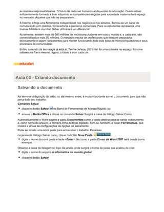 as maiores responsabilidades. O futuro de cada ser humano vai depender da educação. Quem estiver
suficientemente formado e tiver adquirido as competências exigidas pela sociedade moderna terá espaço
no mercado. Aqueles que não se prepararem...
A Internet é hoje uma ferramenta indispensável nos negócios e nos estudos. Tornou-se um canal de
comunicação com clientes, fornecedores e parceiros comerciais. Para os estudantes representa uma
imensa biblioteca mundial. Saber utilizá-la é um diferencial.
Atualmente, existem mais de 500 milhões de microcomputadores em todo o mundo e, a cada ano, são
comercializados mais 50 milhões. O mercado precisa de profissionais que estejam preparados
tecnicamente e sejam competentes para manter funcionando toda esta base de microcomputadores e seus
processos de comunicação.
Enfim, o mundo da tecnologia já está aí. Tenha certeza, 2001 não foi uma odisséia no espaço. Foi uma
odisséia na Terra mesmo. Agora, o futuro é com cada um.

Aula 03 - Criando documento
Salvando o documento
Ao terminar a digitação do texto, ou até mesmo antes, é muito importante salvar o documento para que não
perca todo seu trabalho.
Comando Salvar
clique no botão Salvar

na Barra de Ferramentas de Acesso Rápido; ou

acesse o Botão Office e clique no comando Salvar.Surgirá a caixa de diálogo Salvar Como.
Automaticamente o Word sugere a pasta Documentos como a pasta destino para se salvar o documento
e, como nome do arquivo, a primeira linha do texto digitado. Tem-se, também, o botão Ferramentas, que
mostra a janela de configurações de opções de salvamento.
Pode ser criada uma nova pasta para armazenar o trabalho. Para isso:
na janela de diálogo Salvar como, clique no botão Nova Pasta.
digite o nome da nova pasta e tecle <Enter>. No curso a pasta Curso de Word 2007 será usada como
exemplo.
Observe a caixa de listagem no topo da janela, onde surgirá o nome da pasta que acabou de criar.
digite o nome do arquivo A informática no mundo global
clique no botão Salvar.

 